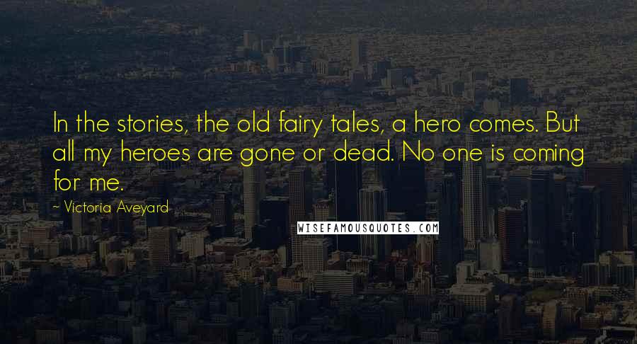 Victoria Aveyard Quotes: In the stories, the old fairy tales, a hero comes. But all my heroes are gone or dead. No one is coming for me.