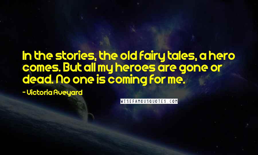 Victoria Aveyard Quotes: In the stories, the old fairy tales, a hero comes. But all my heroes are gone or dead. No one is coming for me.