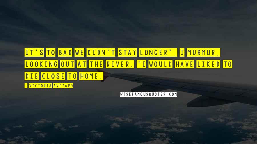 Victoria Aveyard Quotes: It's to bad we didn't stay longer", I murmur, looking out at the river. "I would have liked to die close to home.