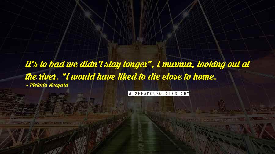 Victoria Aveyard Quotes: It's to bad we didn't stay longer", I murmur, looking out at the river. "I would have liked to die close to home.