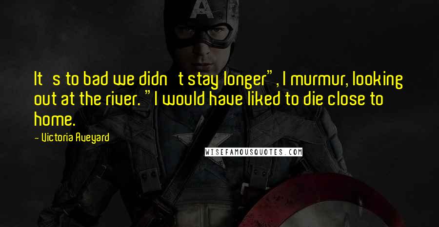 Victoria Aveyard Quotes: It's to bad we didn't stay longer", I murmur, looking out at the river. "I would have liked to die close to home.