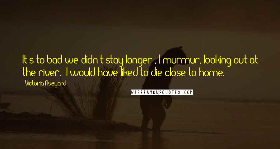 Victoria Aveyard Quotes: It's to bad we didn't stay longer", I murmur, looking out at the river. "I would have liked to die close to home.