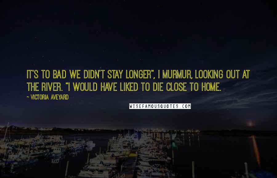 Victoria Aveyard Quotes: It's to bad we didn't stay longer", I murmur, looking out at the river. "I would have liked to die close to home.