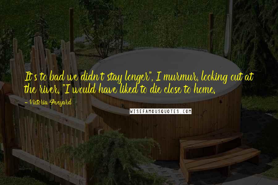 Victoria Aveyard Quotes: It's to bad we didn't stay longer", I murmur, looking out at the river. "I would have liked to die close to home.