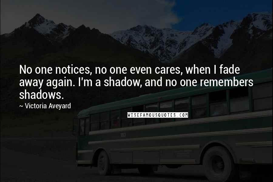 Victoria Aveyard Quotes: No one notices, no one even cares, when I fade away again. I'm a shadow, and no one remembers shadows.