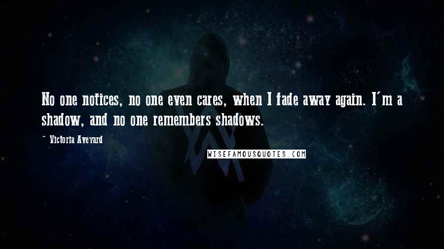 Victoria Aveyard Quotes: No one notices, no one even cares, when I fade away again. I'm a shadow, and no one remembers shadows.