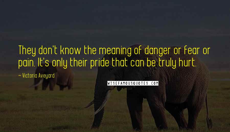 Victoria Aveyard Quotes: They don't know the meaning of danger or fear or pain. It's only their pride that can be truly hurt.