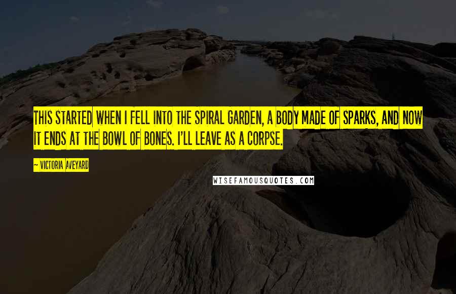 Victoria Aveyard Quotes: This started when I fell into the Spiral Garden, a body made of sparks, and now it ends at the Bowl of Bones. I'll leave as a corpse.