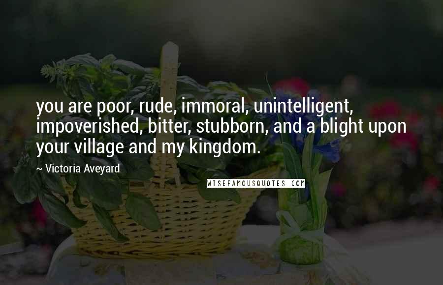 Victoria Aveyard Quotes: you are poor, rude, immoral, unintelligent, impoverished, bitter, stubborn, and a blight upon your village and my kingdom.