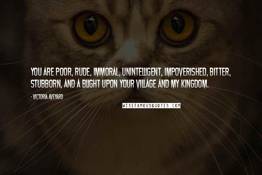 Victoria Aveyard Quotes: you are poor, rude, immoral, unintelligent, impoverished, bitter, stubborn, and a blight upon your village and my kingdom.