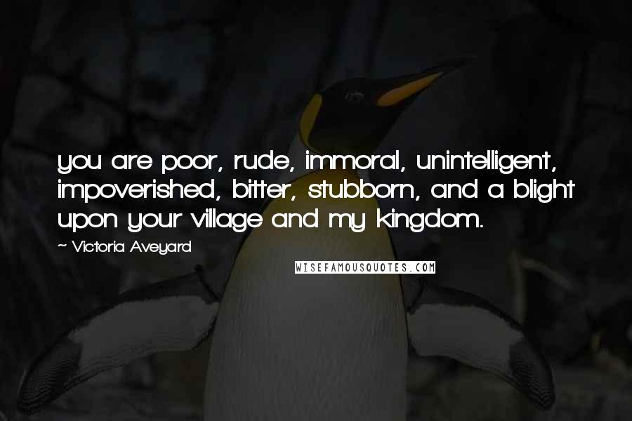 Victoria Aveyard Quotes: you are poor, rude, immoral, unintelligent, impoverished, bitter, stubborn, and a blight upon your village and my kingdom.