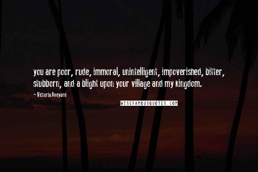 Victoria Aveyard Quotes: you are poor, rude, immoral, unintelligent, impoverished, bitter, stubborn, and a blight upon your village and my kingdom.
