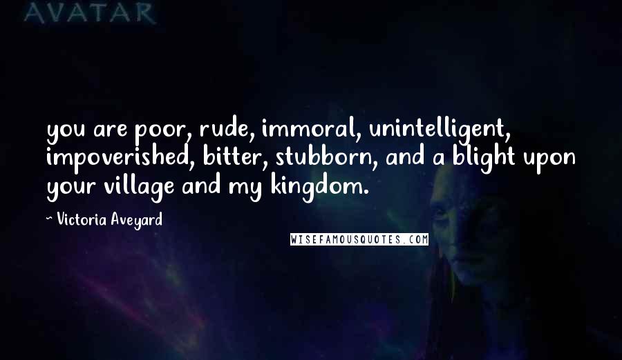 Victoria Aveyard Quotes: you are poor, rude, immoral, unintelligent, impoverished, bitter, stubborn, and a blight upon your village and my kingdom.