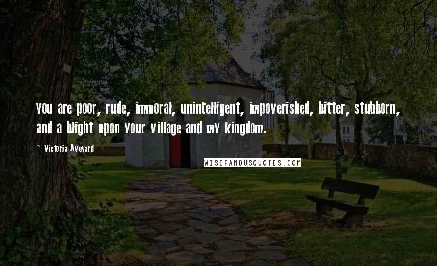 Victoria Aveyard Quotes: you are poor, rude, immoral, unintelligent, impoverished, bitter, stubborn, and a blight upon your village and my kingdom.