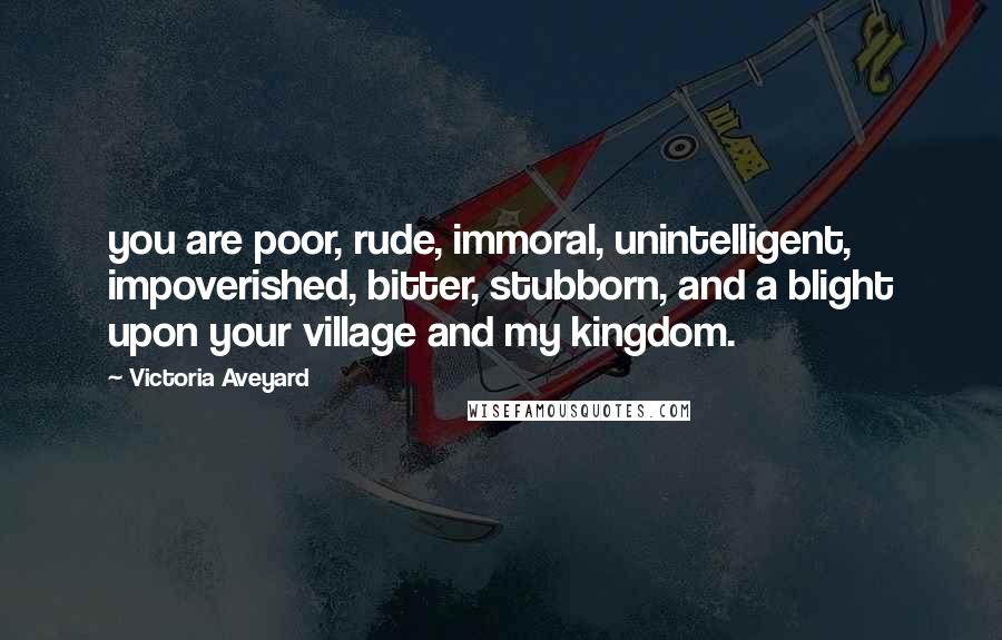 Victoria Aveyard Quotes: you are poor, rude, immoral, unintelligent, impoverished, bitter, stubborn, and a blight upon your village and my kingdom.