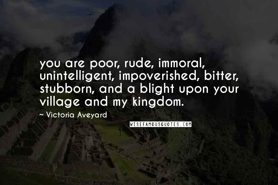 Victoria Aveyard Quotes: you are poor, rude, immoral, unintelligent, impoverished, bitter, stubborn, and a blight upon your village and my kingdom.