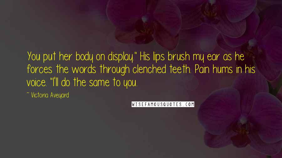 Victoria Aveyard Quotes: You put her body on display." His lips brush my ear as he forces the words through clenched teeth. Pain hums in his voice. "I'll do the same to you.