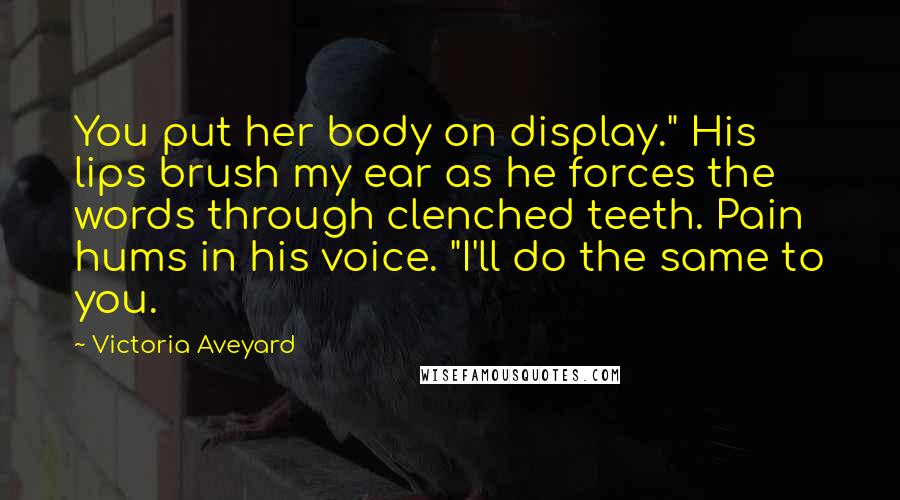 Victoria Aveyard Quotes: You put her body on display." His lips brush my ear as he forces the words through clenched teeth. Pain hums in his voice. "I'll do the same to you.