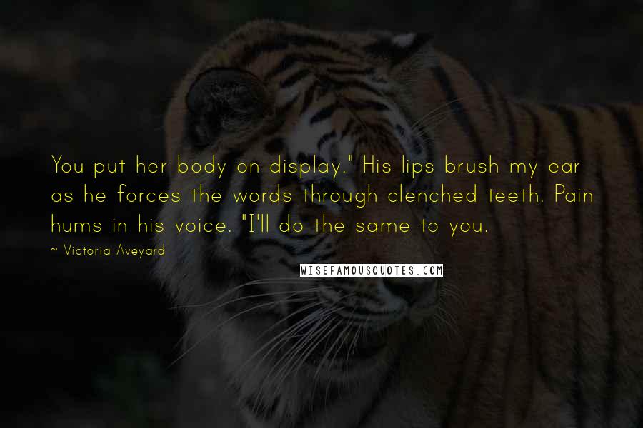 Victoria Aveyard Quotes: You put her body on display." His lips brush my ear as he forces the words through clenched teeth. Pain hums in his voice. "I'll do the same to you.