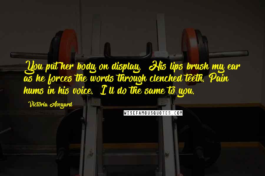 Victoria Aveyard Quotes: You put her body on display." His lips brush my ear as he forces the words through clenched teeth. Pain hums in his voice. "I'll do the same to you.