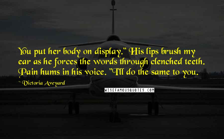 Victoria Aveyard Quotes: You put her body on display." His lips brush my ear as he forces the words through clenched teeth. Pain hums in his voice. "I'll do the same to you.