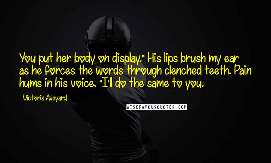 Victoria Aveyard Quotes: You put her body on display." His lips brush my ear as he forces the words through clenched teeth. Pain hums in his voice. "I'll do the same to you.