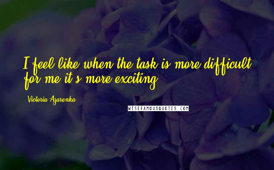 Victoria Azarenka Quotes: I feel like when the task is more difficult for me it's more exciting.