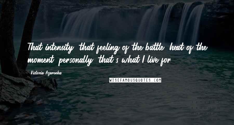 Victoria Azarenka Quotes: That intensity, that feeling of the battle, heat of the moment: personally, that's what I live for.