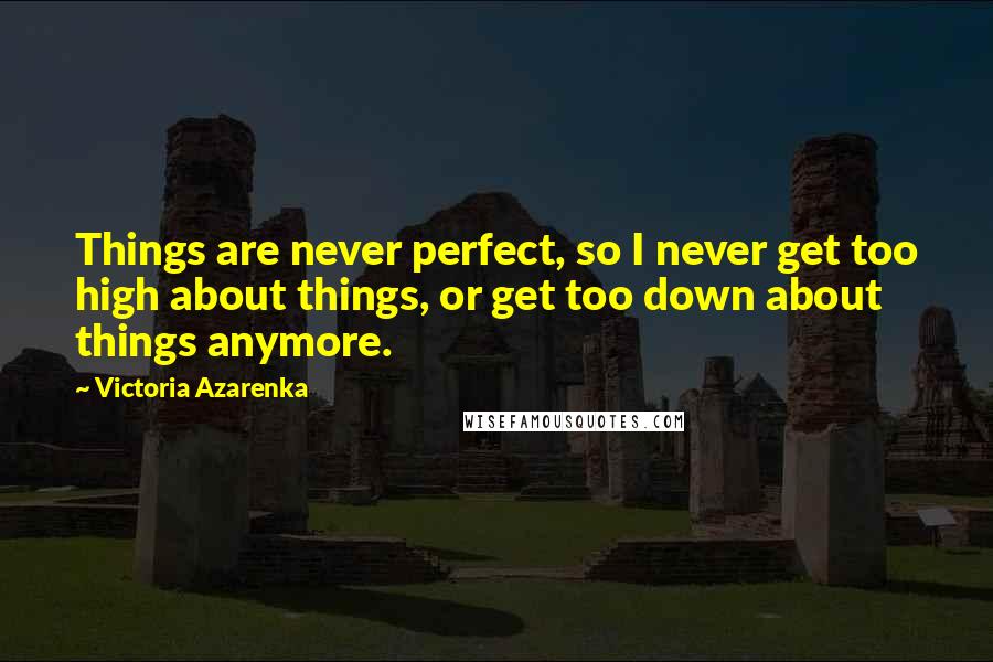 Victoria Azarenka Quotes: Things are never perfect, so I never get too high about things, or get too down about things anymore.