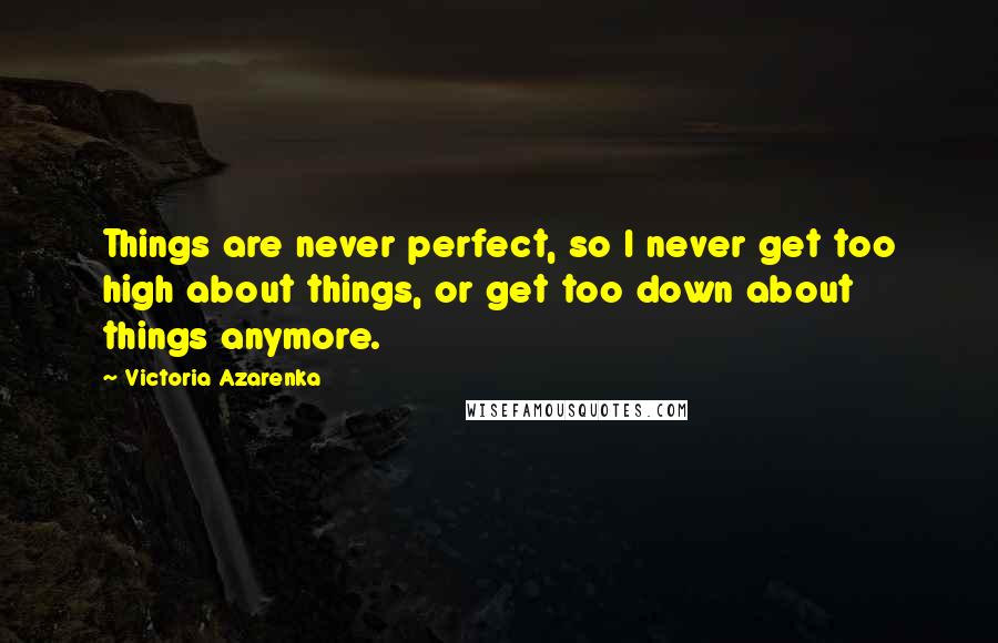 Victoria Azarenka Quotes: Things are never perfect, so I never get too high about things, or get too down about things anymore.