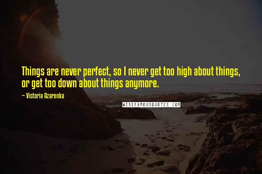 Victoria Azarenka Quotes: Things are never perfect, so I never get too high about things, or get too down about things anymore.