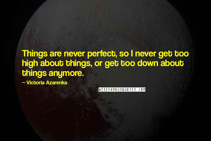 Victoria Azarenka Quotes: Things are never perfect, so I never get too high about things, or get too down about things anymore.