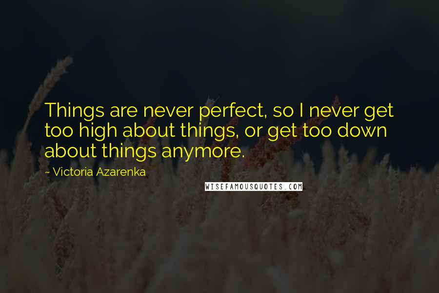 Victoria Azarenka Quotes: Things are never perfect, so I never get too high about things, or get too down about things anymore.