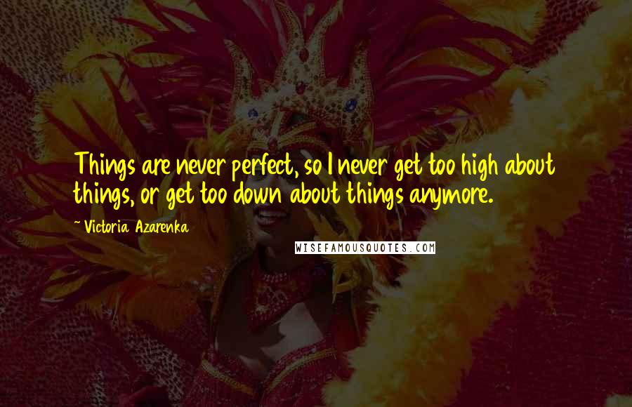Victoria Azarenka Quotes: Things are never perfect, so I never get too high about things, or get too down about things anymore.