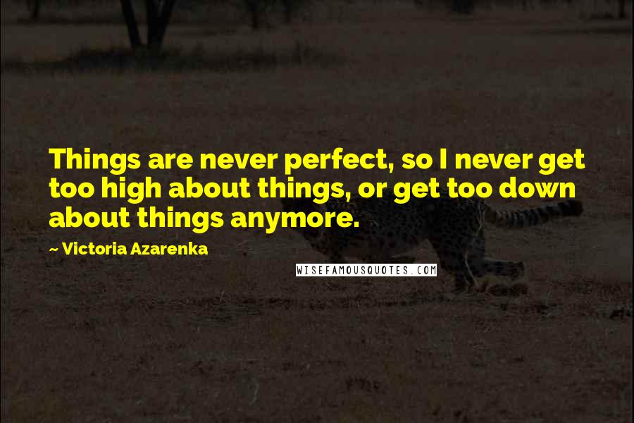 Victoria Azarenka Quotes: Things are never perfect, so I never get too high about things, or get too down about things anymore.