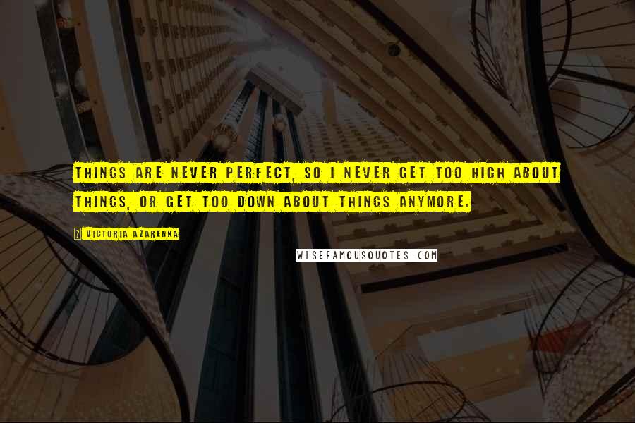 Victoria Azarenka Quotes: Things are never perfect, so I never get too high about things, or get too down about things anymore.