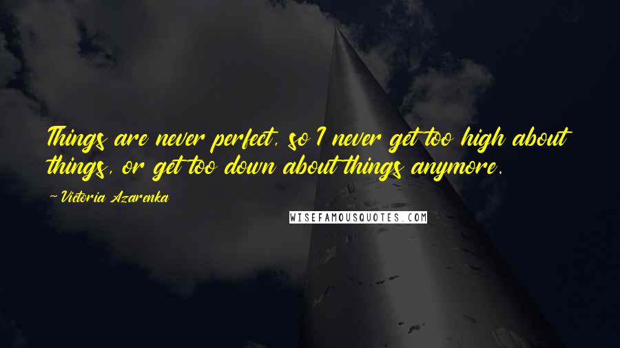 Victoria Azarenka Quotes: Things are never perfect, so I never get too high about things, or get too down about things anymore.