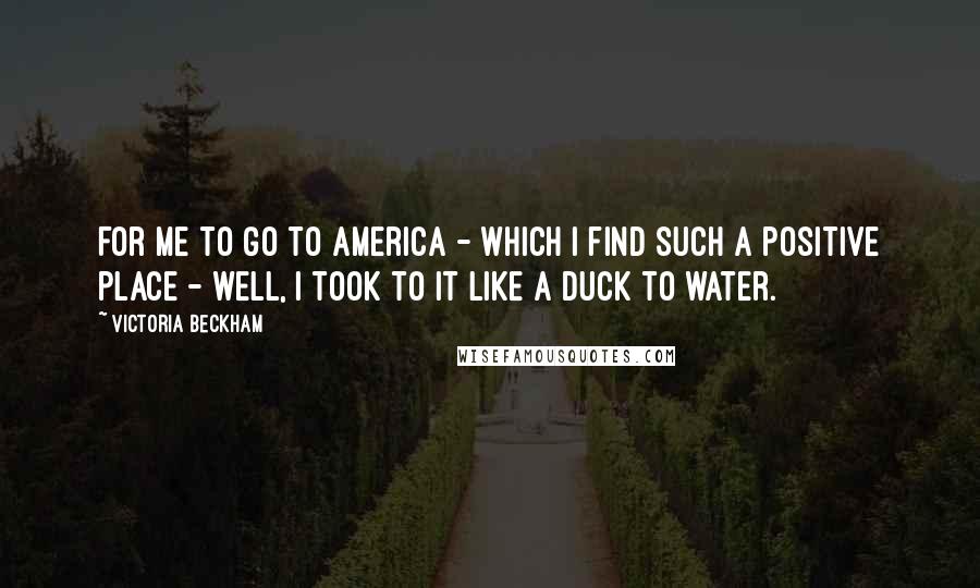 Victoria Beckham Quotes: For me to go to America - which I find such a positive place - well, I took to it like a duck to water.