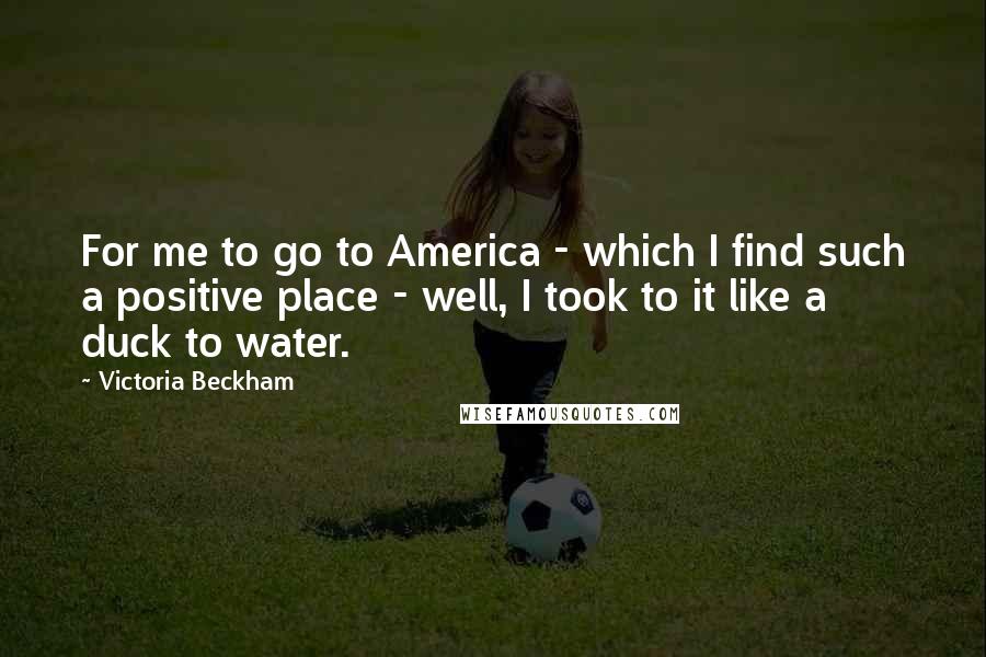 Victoria Beckham Quotes: For me to go to America - which I find such a positive place - well, I took to it like a duck to water.