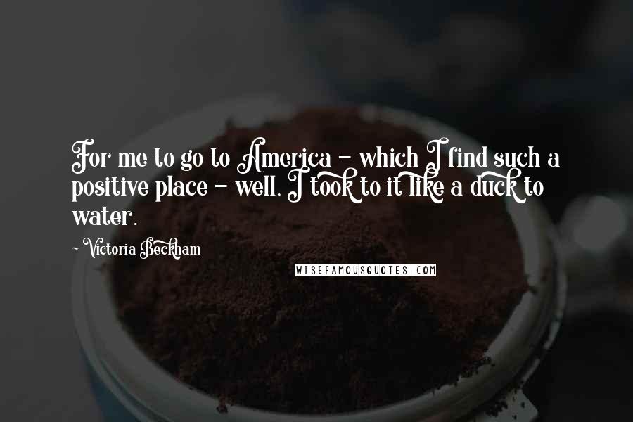 Victoria Beckham Quotes: For me to go to America - which I find such a positive place - well, I took to it like a duck to water.