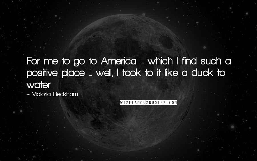 Victoria Beckham Quotes: For me to go to America - which I find such a positive place - well, I took to it like a duck to water.