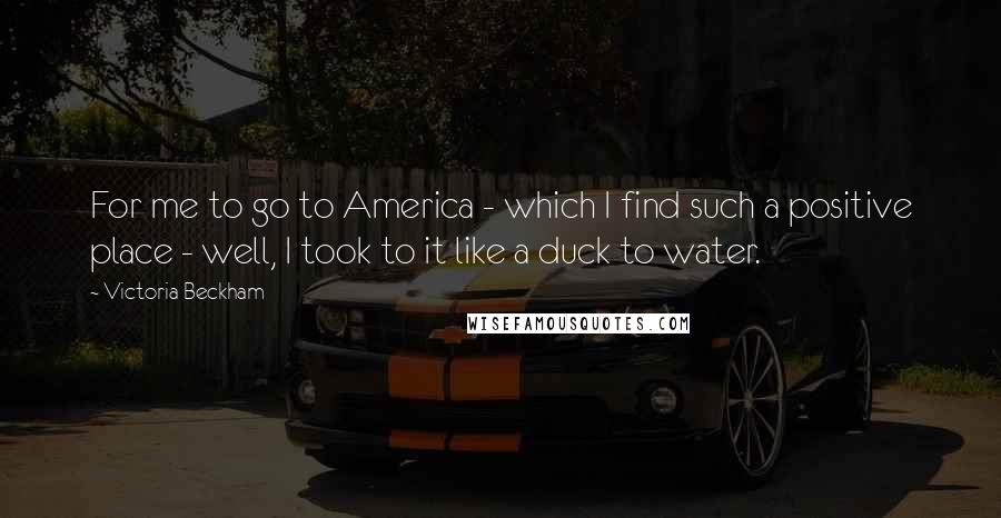 Victoria Beckham Quotes: For me to go to America - which I find such a positive place - well, I took to it like a duck to water.