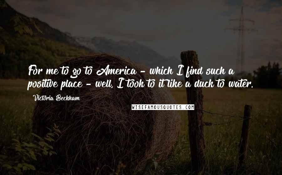 Victoria Beckham Quotes: For me to go to America - which I find such a positive place - well, I took to it like a duck to water.