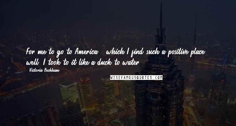 Victoria Beckham Quotes: For me to go to America - which I find such a positive place - well, I took to it like a duck to water.