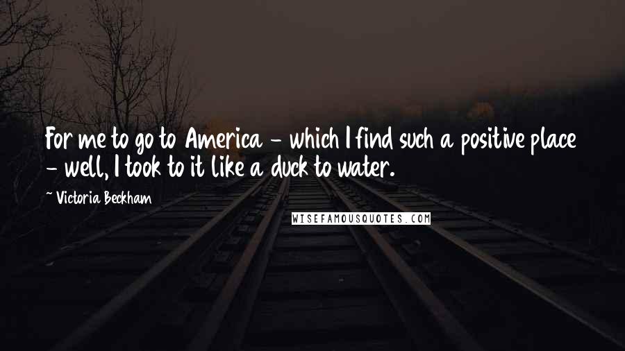 Victoria Beckham Quotes: For me to go to America - which I find such a positive place - well, I took to it like a duck to water.