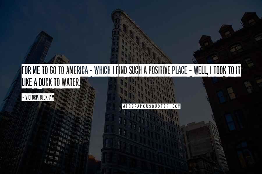 Victoria Beckham Quotes: For me to go to America - which I find such a positive place - well, I took to it like a duck to water.