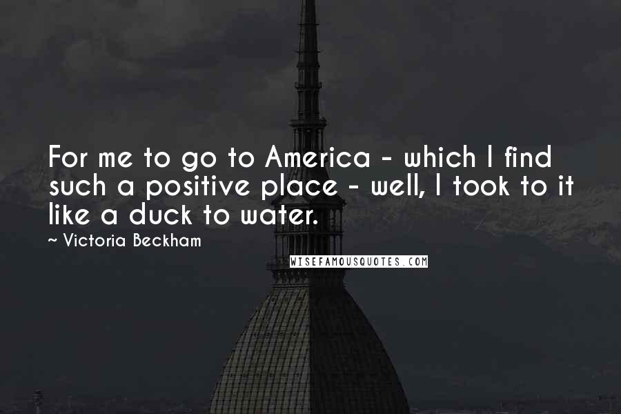 Victoria Beckham Quotes: For me to go to America - which I find such a positive place - well, I took to it like a duck to water.