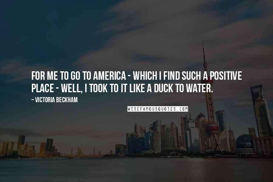 Victoria Beckham Quotes: For me to go to America - which I find such a positive place - well, I took to it like a duck to water.