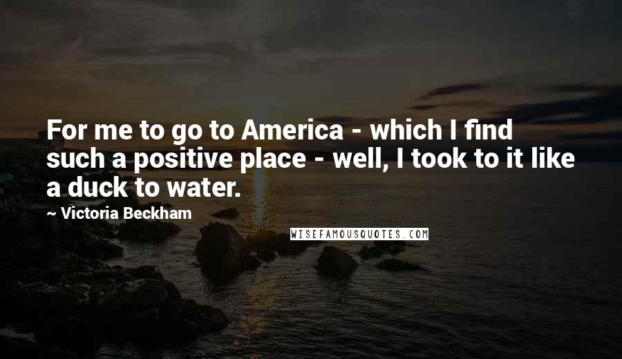 Victoria Beckham Quotes: For me to go to America - which I find such a positive place - well, I took to it like a duck to water.