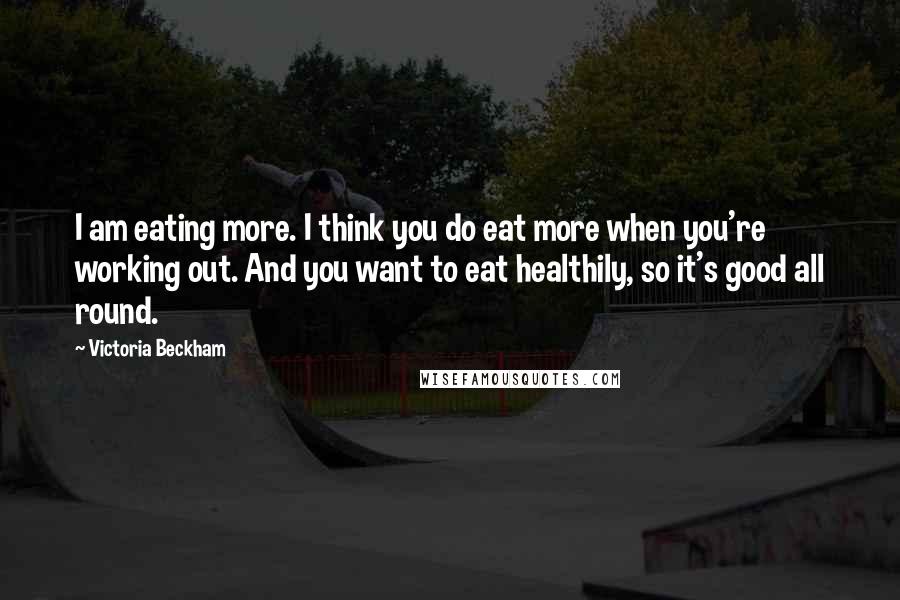 Victoria Beckham Quotes: I am eating more. I think you do eat more when you're working out. And you want to eat healthily, so it's good all round.